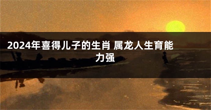 2024年喜得儿子的生肖 属龙人生育能力强