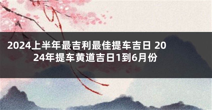 2024上半年最吉利最佳提车吉日 2024年提车黄道吉日1到6月份