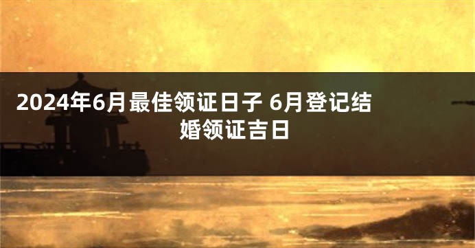 2024年6月最佳领证日子 6月登记结婚领证吉日