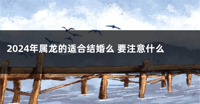 2024年属龙的适合结婚么 要注意什么
