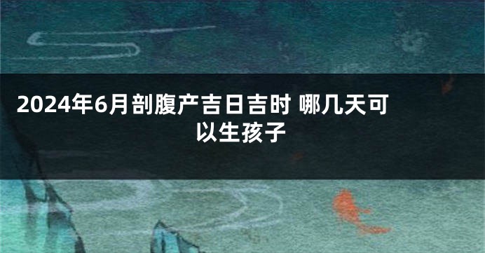 2024年6月剖腹产吉日吉时 哪几天可以生孩子