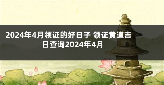 2024年4月领证的好日子 领证黄道吉日查询2024年4月