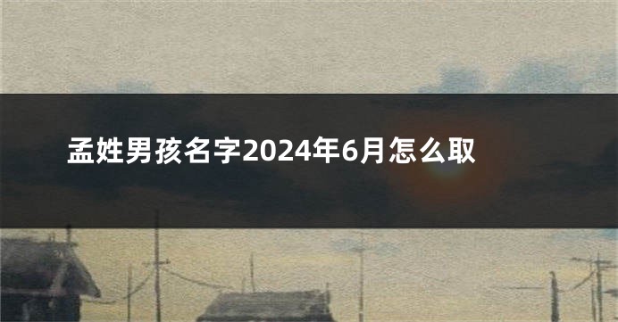 孟姓男孩名字2024年6月怎么取