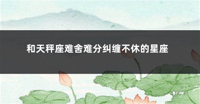 和天秤座难舍难分纠缠不休的星座