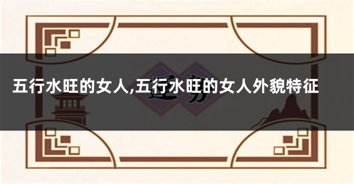 五行水旺的女人,五行水旺的女人外貌特征