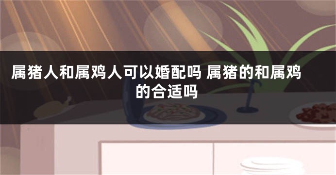 属猪人和属鸡人可以婚配吗 属猪的和属鸡的合适吗