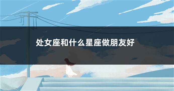 处女座和什么星座做朋友好