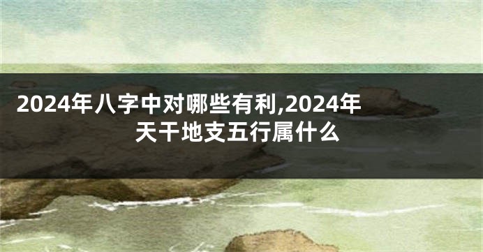 2024年八字中对哪些有利,2024年天干地支五行属什么