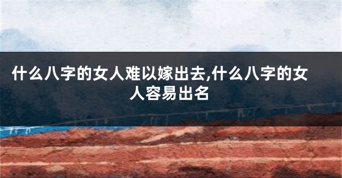 什么八字的女人难以嫁出去,什么八字的女人容易出名