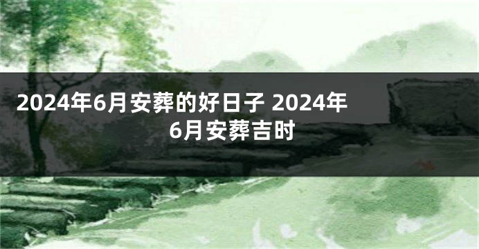 2024年6月安葬的好日子 2024年6月安葬吉时