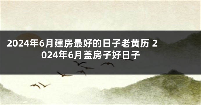 2024年6月建房最好的日子老黄历 2024年6月盖房子好日子