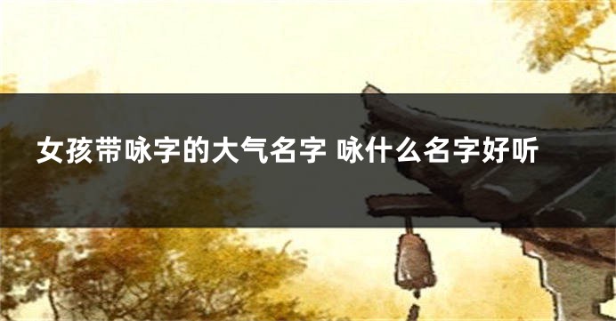 女孩带咏字的大气名字 咏什么名字好听