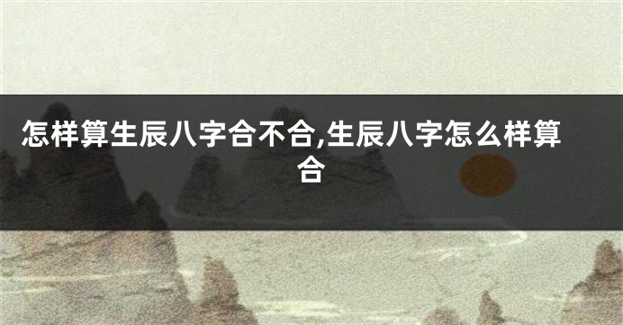 怎样算生辰八字合不合,生辰八字怎么样算合