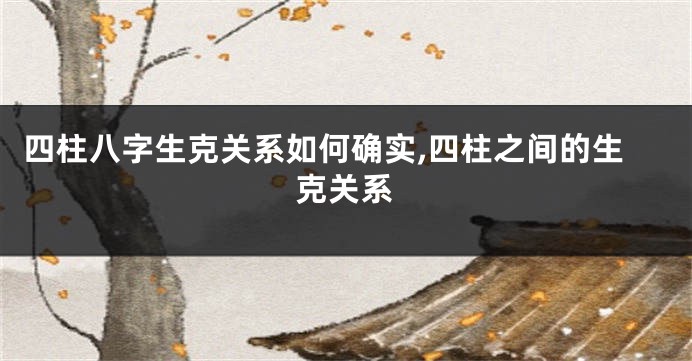 四柱八字生克关系如何确实,四柱之间的生克关系