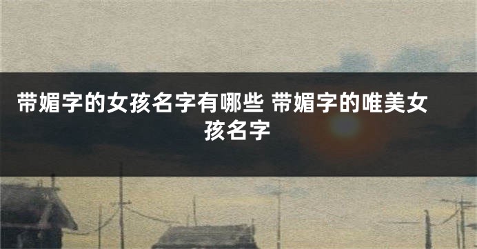 带媚字的女孩名字有哪些 带媚字的唯美女孩名字