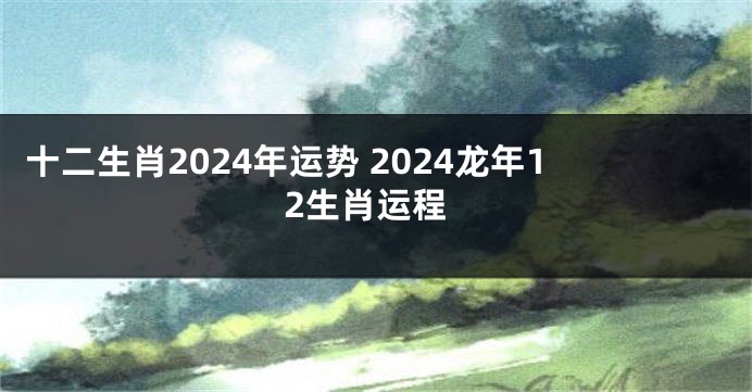 十二生肖2024年运势 2024龙年12生肖运程