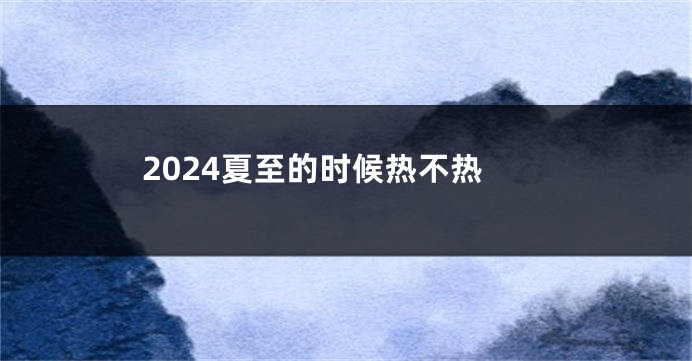 2024夏至的时候热不热