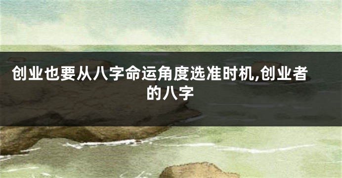 创业也要从八字命运角度选准时机,创业者的八字
