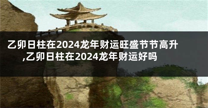 乙卯日柱在2024龙年财运旺盛节节高升,乙卯日柱在2024龙年财运好吗