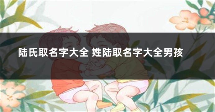 陆氏取名字大全 姓陆取名字大全男孩