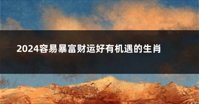 2024容易暴富财运好有机遇的生肖