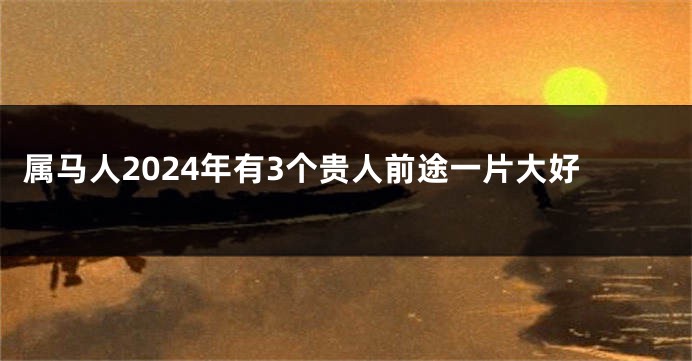 属马人2024年有3个贵人前途一片大好