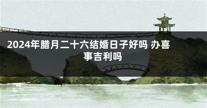 2024年腊月二十六结婚日子好吗 办喜事吉利吗