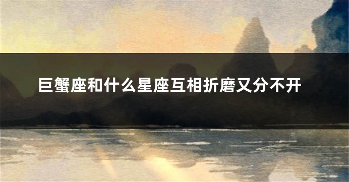 巨蟹座和什么星座互相折磨又分不开