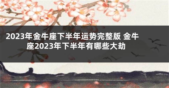 2023年金牛座下半年运势完整版 金牛座2023年下半年有哪些大劫