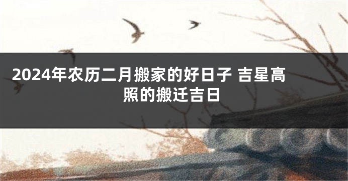 2024年农历二月搬家的好日子 吉星高照的搬迁吉日