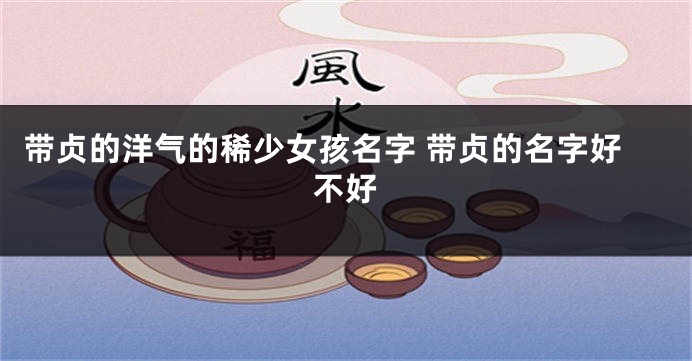 带贞的洋气的稀少女孩名字 带贞的名字好不好
