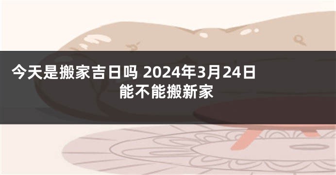 今天是搬家吉日吗 2024年3月24日能不能搬新家
