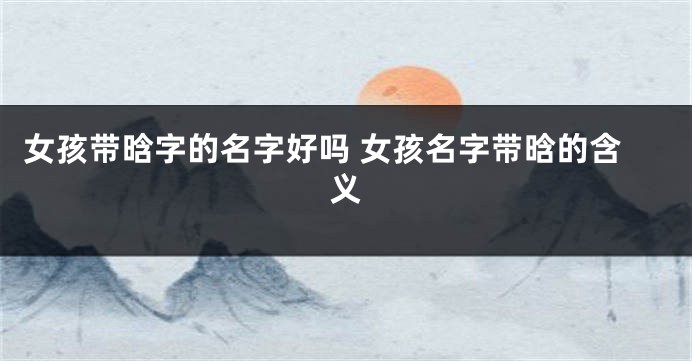 女孩带晗字的名字好吗 女孩名字带晗的含义