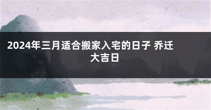 2024年三月适合搬家入宅的日子 乔迁大吉日
