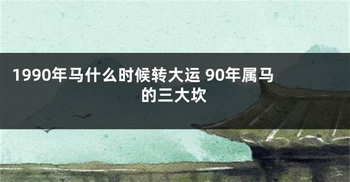 1990年马什么时候转大运 90年属马的三大坎