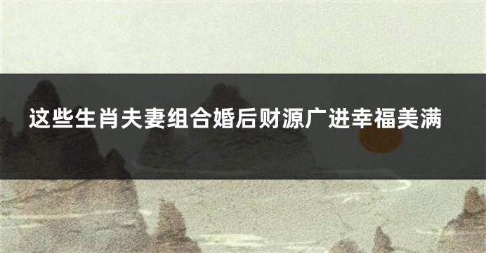 这些生肖夫妻组合婚后财源广进幸福美满