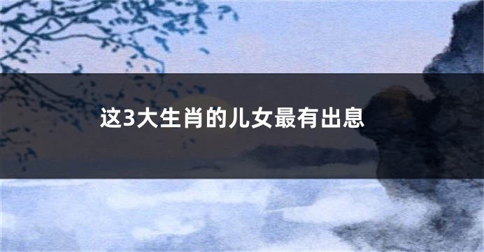 这3大生肖的儿女最有出息