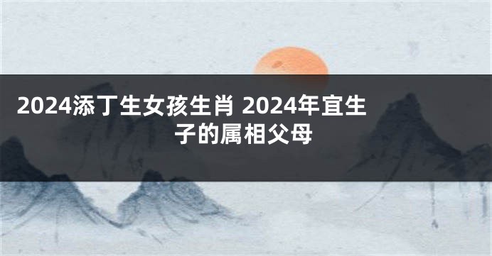 2024添丁生女孩生肖 2024年宜生子的属相父母
