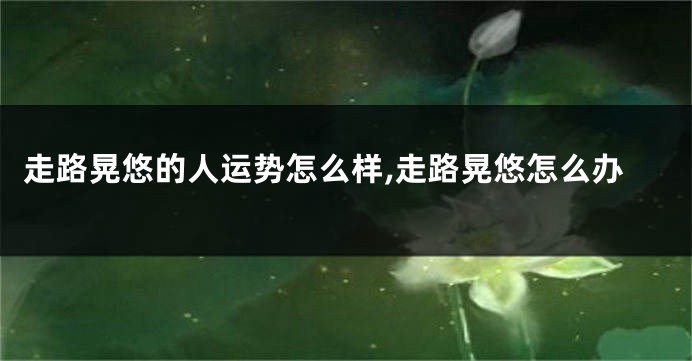 走路晃悠的人运势怎么样,走路晃悠怎么办