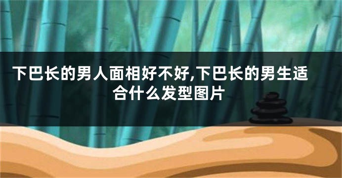 下巴长的男人面相好不好,下巴长的男生适合什么发型图片