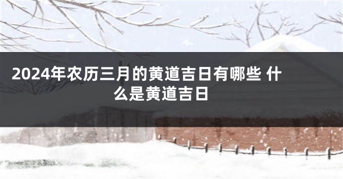 2024年农历三月的黄道吉日有哪些 什么是黄道吉日 