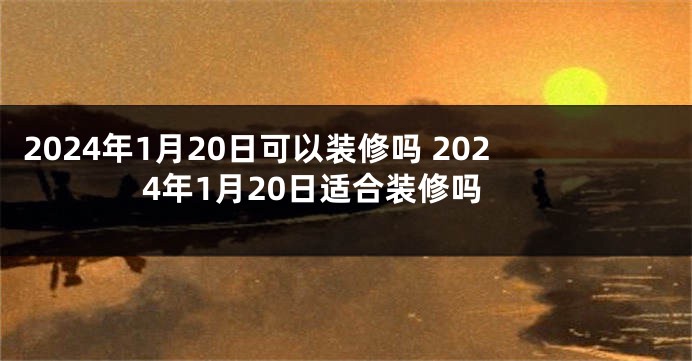 2024年1月20日可以装修吗 2024年1月20日适合装修吗