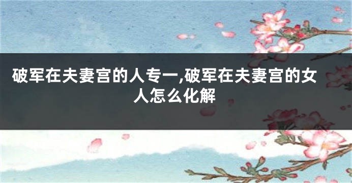 破军在夫妻宫的人专一,破军在夫妻宫的女人怎么化解