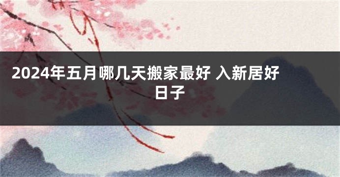 2024年五月哪几天搬家最好 入新居好日子