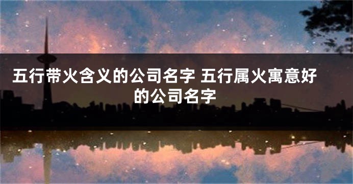 五行带火含义的公司名字 五行属火寓意好的公司名字