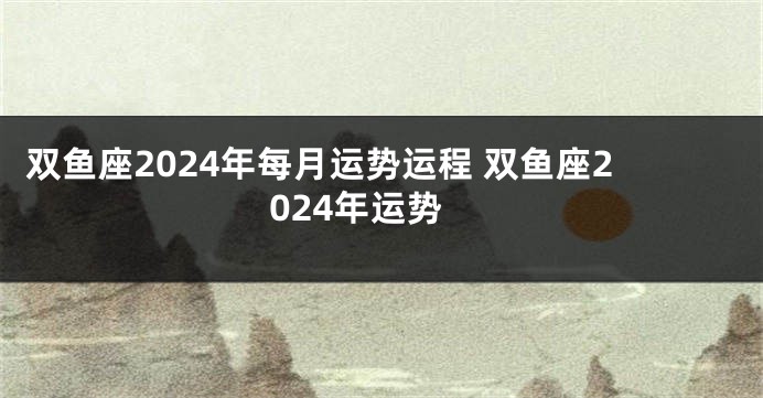 双鱼座2024年每月运势运程 双鱼座2024年运势