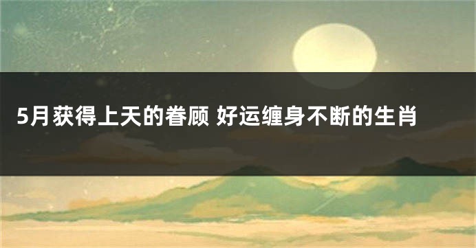 5月获得上天的眷顾 好运缠身不断的生肖