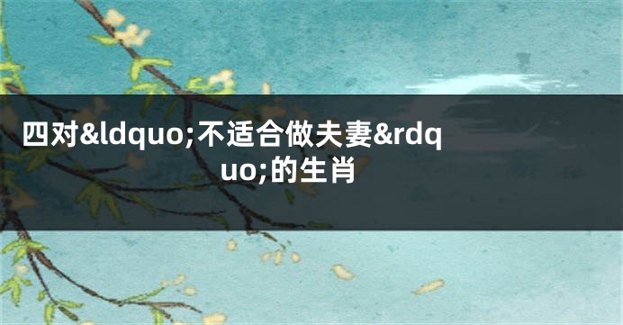四对&ldquo;不适合做夫妻&rdquo;的生肖
