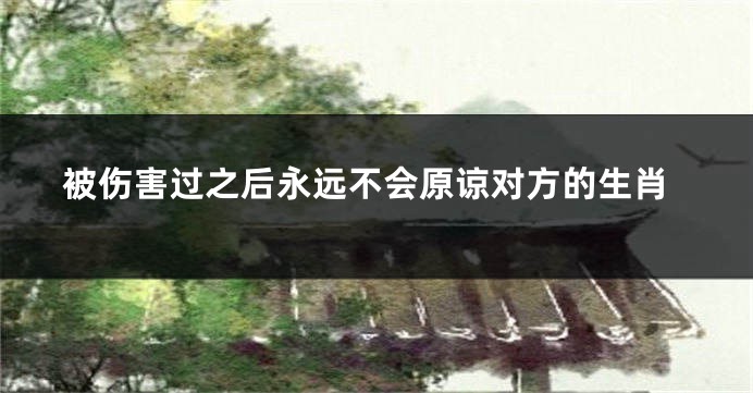 被伤害过之后永远不会原谅对方的生肖