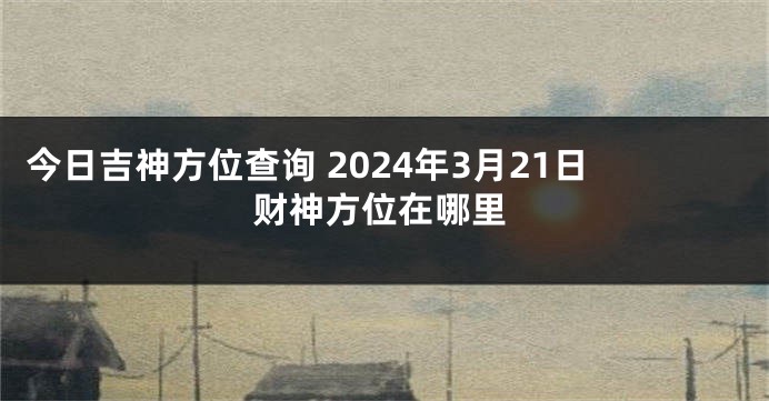 今日吉神方位查询 2024年3月21日财神方位在哪里